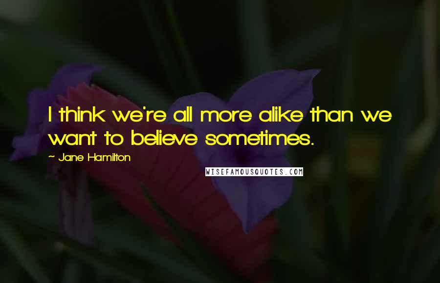 Jane Hamilton quotes: I think we're all more alike than we want to believe sometimes.