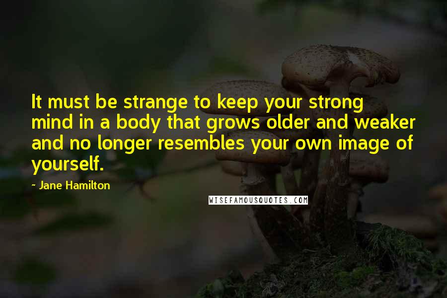 Jane Hamilton quotes: It must be strange to keep your strong mind in a body that grows older and weaker and no longer resembles your own image of yourself.