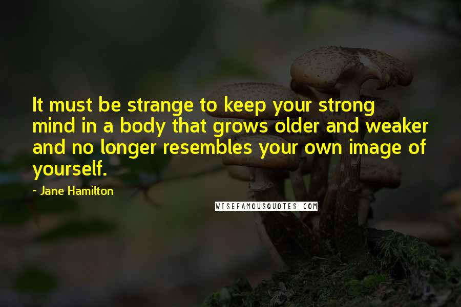 Jane Hamilton quotes: It must be strange to keep your strong mind in a body that grows older and weaker and no longer resembles your own image of yourself. Jane Hamilton quotes: It must be strange to keep your strong mind in a body that grows older and weaker and no longer resembles your own image of yourself.