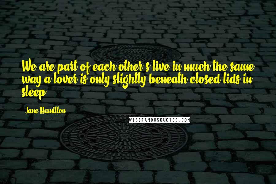Jane Hamilton quotes: We are part of each other's live in much the same way a lover is only slightly beneath closed lids in sleep. Jane Hamilton quotes: We are part of each other's live in much the same way a lover is only slightly beneath closed lids in sleep.