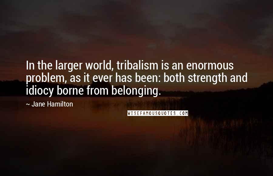 Jane Hamilton quotes: In the larger world, tribalism is an enormous problem, as it ever has been: both strength and idiocy borne from belonging.