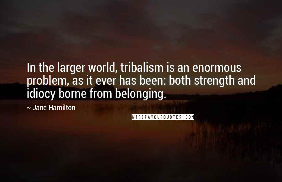 Jane Hamilton quotes: In the larger world, tribalism is an enormous problem, as it ever has been: both strength and idiocy borne from belonging. Jane Hamilton quotes: In the larger world, tribalism is an enormous problem, as it ever has been: both strength and idiocy borne from belonging.