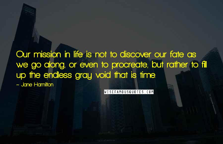 Jane Hamilton quotes: Our mission in life is not to discover our fate as we go along, or even to procreate, but rather to fill up the endless gray void that is time. Jane Hamilton quotes: Our mission in life is not to discover our fate as we go along, or even to procreate, but rather to fill up the endless gray void that is time.