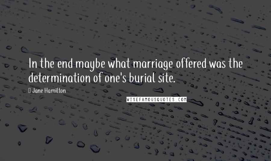Jane Hamilton quotes: In the end maybe what marriage offered was the determination of one's burial site.