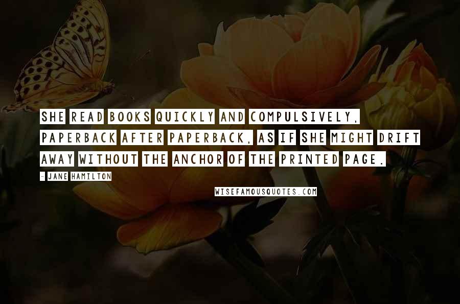 Jane Hamilton quotes: She read books quickly and compulsively, paperback after paperback, as if she might drift away without the anchor of the printed page. Jane Hamilton quotes: She read books quickly and compulsively, paperback after paperback, as if she might drift away without the anchor of the printed page.