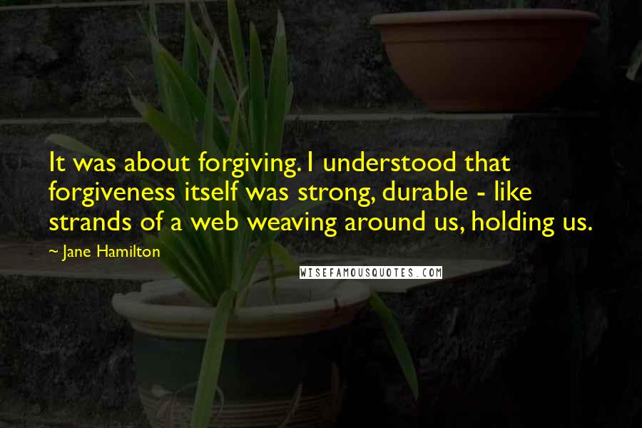 Jane Hamilton quotes: It was about forgiving. I understood that forgiveness itself was strong, durable - like strands of a web weaving around us, holding us. Jane Hamilton quotes: It was about forgiving. I understood that forgiveness itself was strong, durable - like strands of a web weaving around us, holding us.