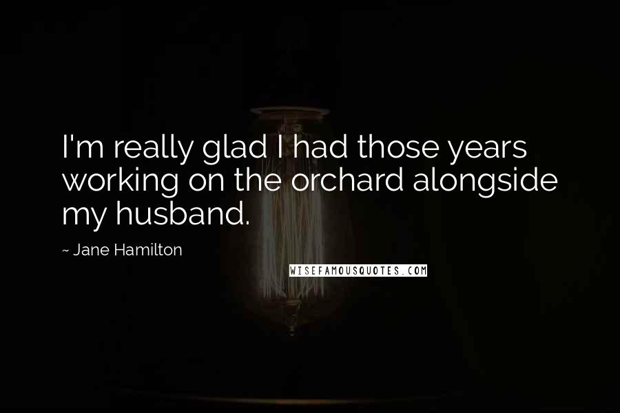 Jane Hamilton quotes: I'm really glad I had those years working on the orchard alongside my husband.