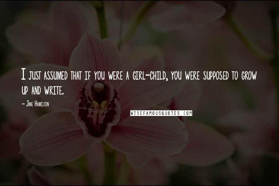 Jane Hamilton quotes: I just assumed that if you were a girl-child, you were supposed to grow up and write.