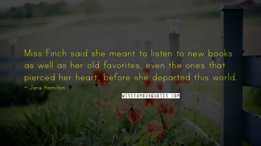 Jane Hamilton quotes: Miss Finch said she meant to listen to new books as well as her old favorites, even the ones that pierced her heart, before she departed this world. Jane Hamilton quotes: Miss Finch said she meant to listen to new books as well as her old favorites, even the ones that pierced her heart, before she departed this world.