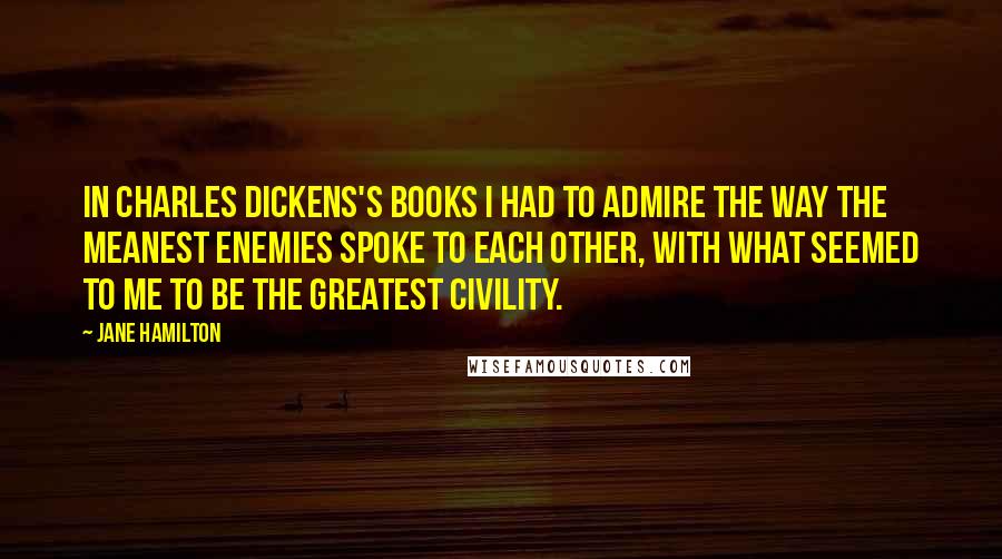 Jane Hamilton quotes: In Charles Dickens's books I had to admire the way the meanest enemies spoke to each other, with what seemed to me to be the greatest civility.