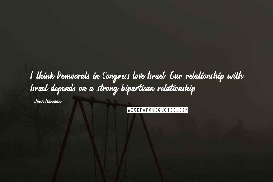 Jane Harman quotes: I think Democrats in Congress love Israel. Our relationship with Israel depends on a strong bipartisan relationship. Jane Harman quotes: I think Democrats in Congress love Israel. Our relationship with Israel depends on a strong bipartisan relationship.