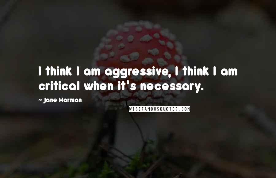 Jane Harman quotes: I think I am aggressive, I think I am critical when it's necessary.