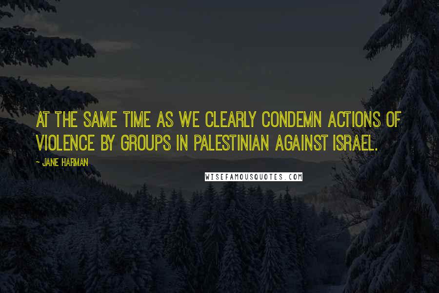 Jane Harman quotes: At the same time as we clearly condemn actions of violence by groups in Palestinian against Israel.