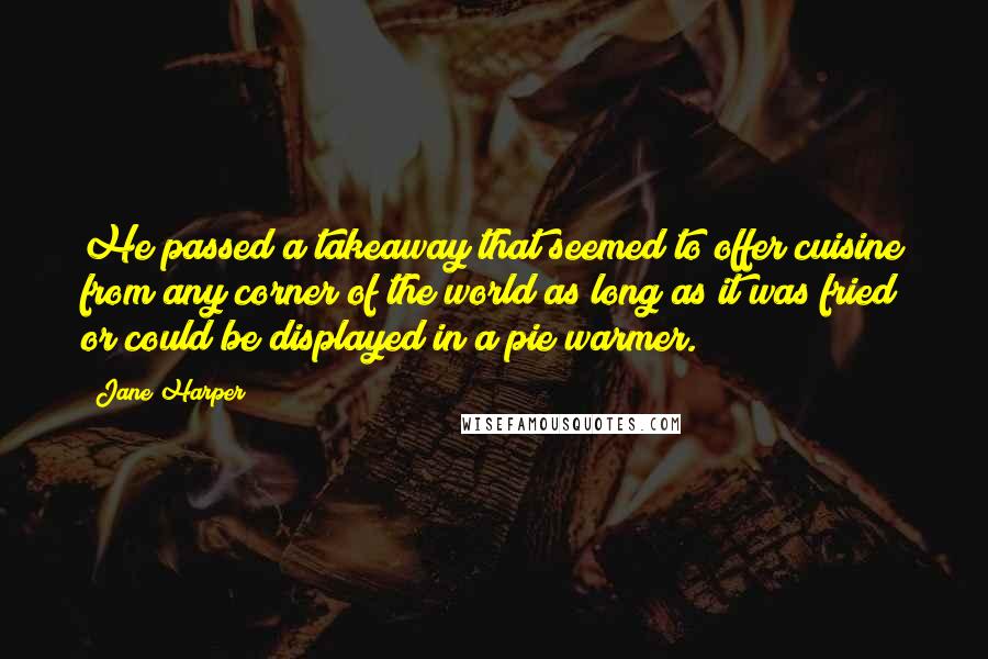 Jane Harper quotes: He passed a takeaway that seemed to offer cuisine from any corner of the world as long as it was fried or could be displayed in a pie warmer. Jane Harper quotes: He passed a takeaway that seemed to offer cuisine from any corner of the world as long as it was fried or could be displayed in a pie warmer.