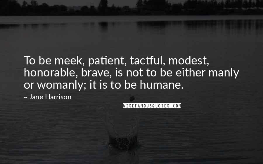 Jane Harrison quotes: To be meek, patient, tactful, modest, honorable, brave, is not to be either manly or womanly; it is to be humane.