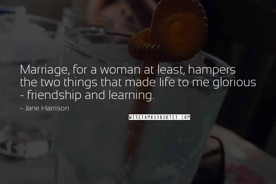 Jane Harrison quotes: Marriage, for a woman at least, hampers the two things that made life to me glorious - friendship and learning.