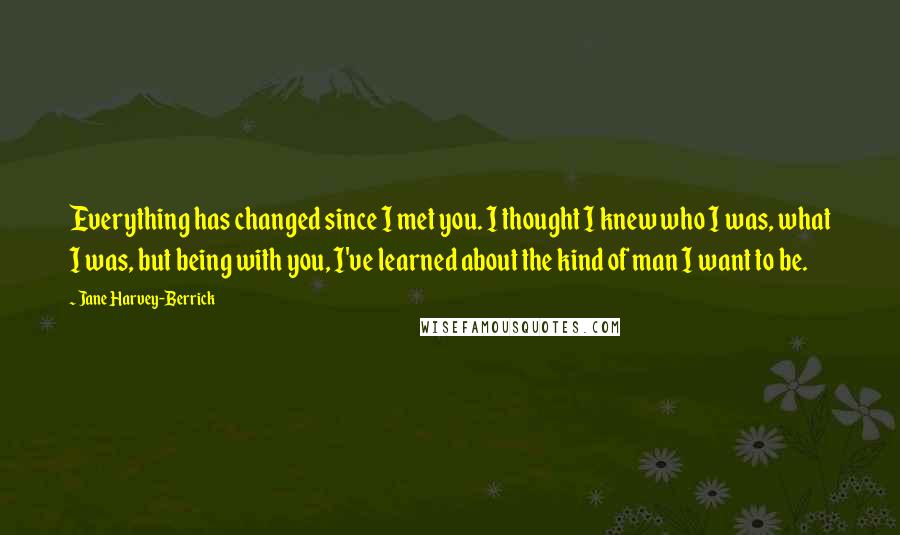 Jane Harvey-Berrick quotes: Everything has changed since I met you. I thought I knew who I was, what I was, but being with you, I've learned about the kind of man I want