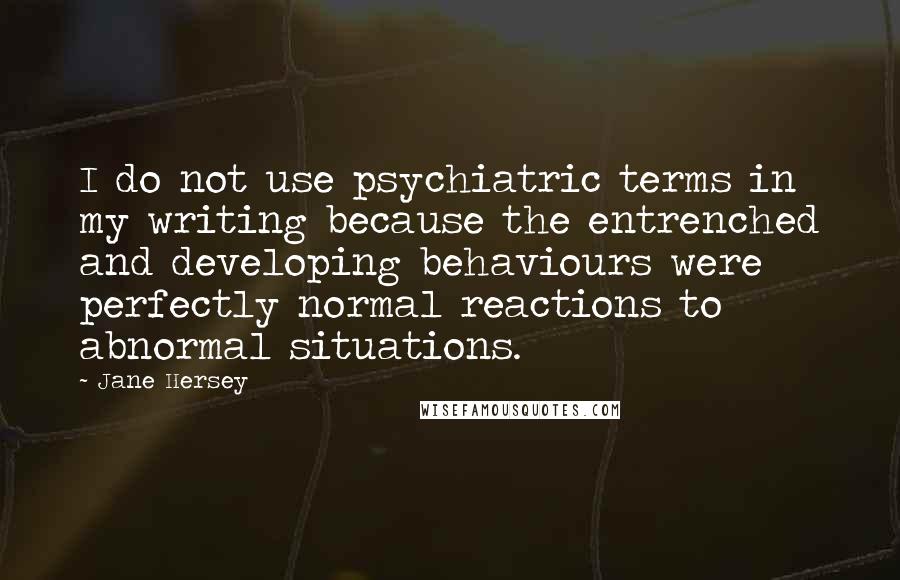 Jane Hersey quotes: I do not use psychiatric terms in my writing because the entrenched and developing behaviours were perfectly normal reactions to abnormal situations.