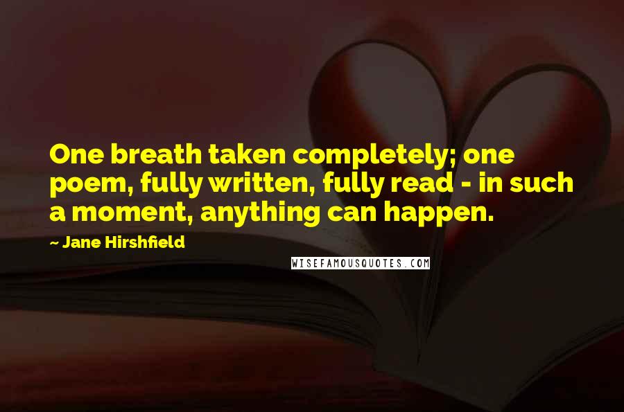 Jane Hirshfield quotes: One breath taken completely; one poem, fully written, fully read - in such a moment, anything can happen.