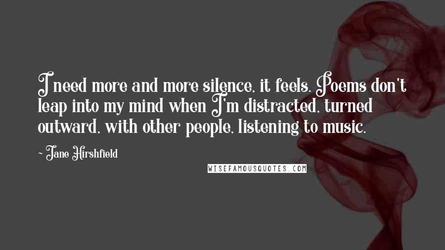 Jane Hirshfield quotes: I need more and more silence, it feels. Poems don't leap into my mind when I'm distracted, turned outward, with other people, listening to music.