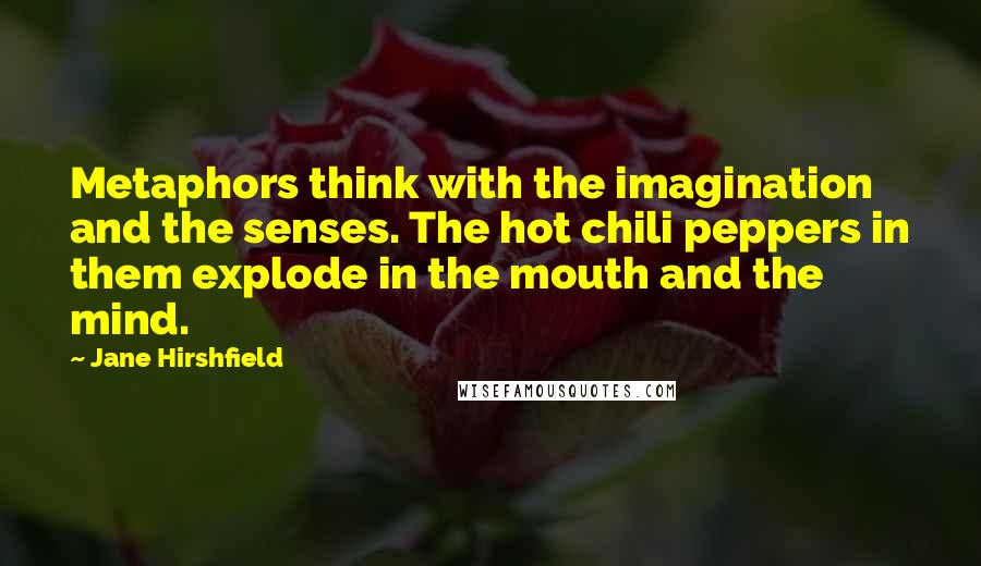 Jane Hirshfield quotes: Metaphors think with the imagination and the senses. The hot chili peppers in them explode in the mouth and the mind.