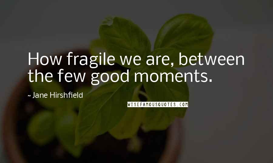 Jane Hirshfield quotes: How fragile we are, between the few good moments.