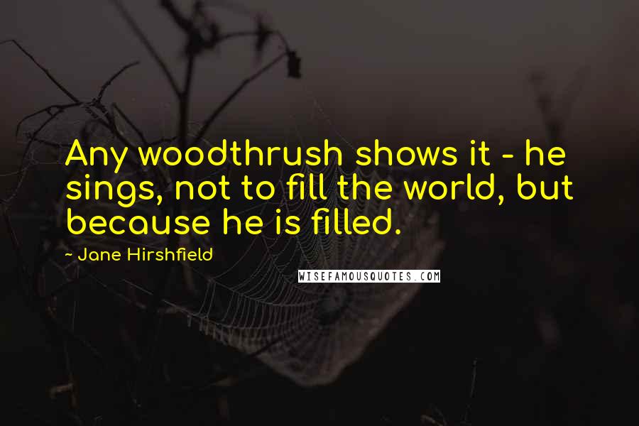 Jane Hirshfield quotes: Any woodthrush shows it - he sings, not to fill the world, but because he is filled.