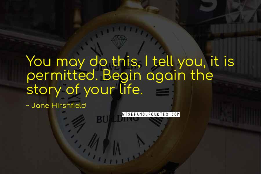 Jane Hirshfield quotes: You may do this, I tell you, it is permitted. Begin again the story of your life.