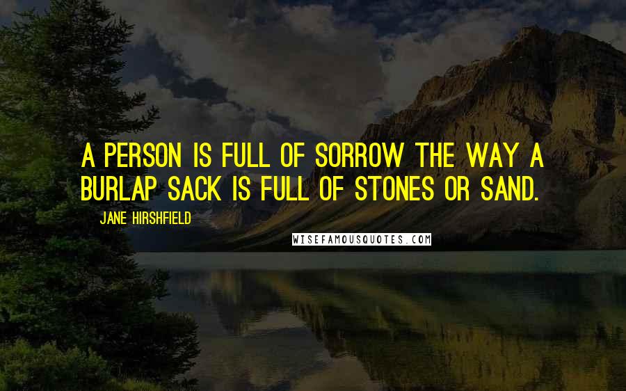 Jane Hirshfield quotes: A person is full of sorrow the way a burlap sack is full of stones or sand.