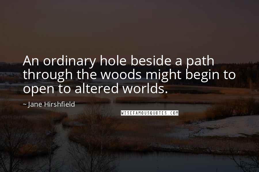 Jane Hirshfield quotes: An ordinary hole beside a path through the woods might begin to open to altered worlds.