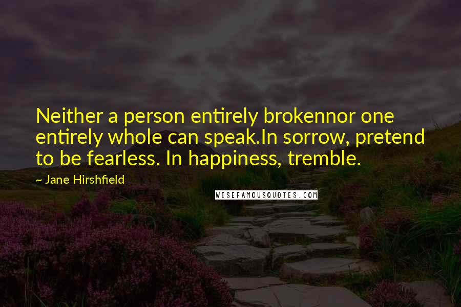 Jane Hirshfield quotes: Neither a person entirely brokennor one entirely whole can speak.In sorrow, pretend to be fearless. In happiness, tremble.