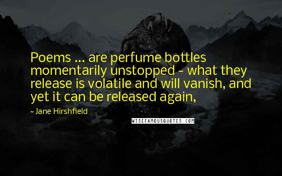 Jane Hirshfield quotes: Poems ... are perfume bottles momentarily unstopped - what they release is volatile and will vanish, and yet it can be released again,