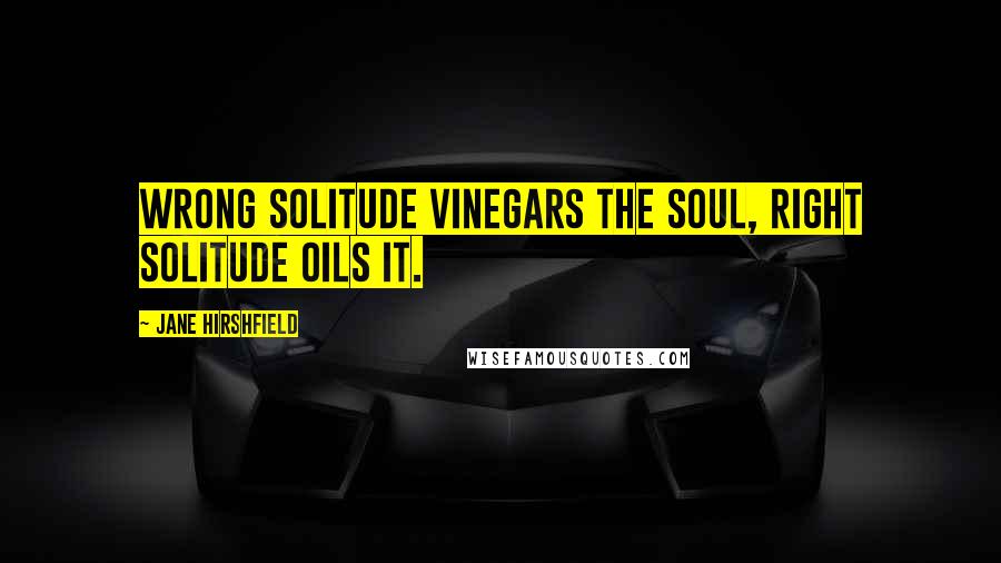 Jane Hirshfield quotes: Wrong solitude vinegars the soul, right solitude oils it.