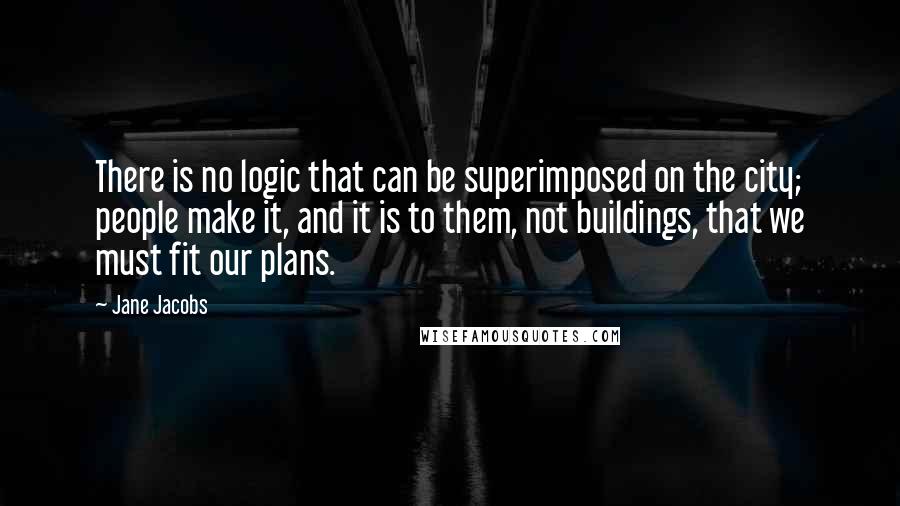 Jane Jacobs quotes: There is no logic that can be superimposed on the city; people make it, and it is to them, not buildings, that we must fit our plans. Jane Jacobs quotes: There is no logic that can be superimposed on the city; people make it, and it is to them, not buildings, that we must fit our plans.