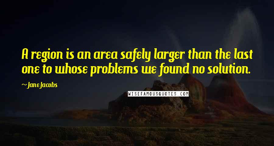 Jane Jacobs quotes: A region is an area safely larger than the last one to whose problems we found no solution.