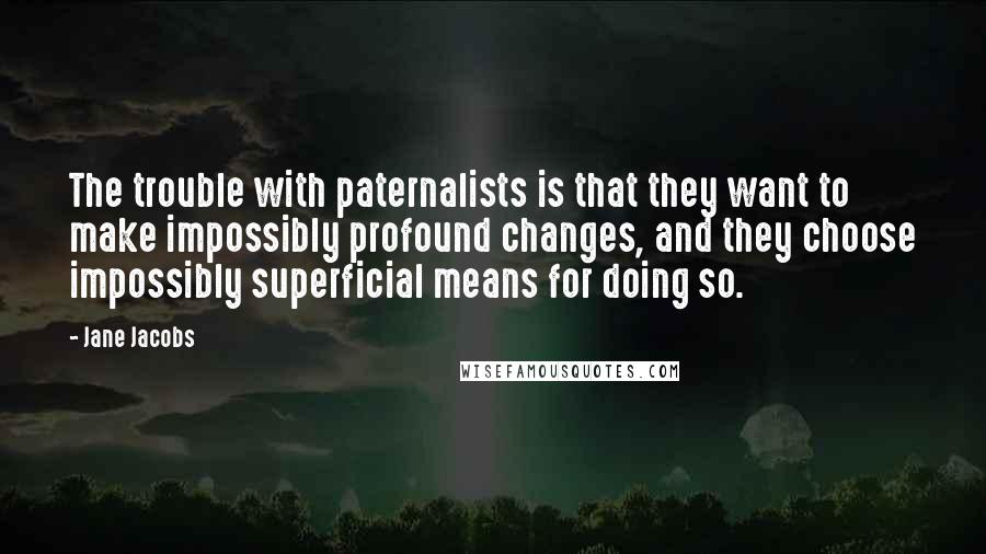 Jane Jacobs quotes: The trouble with paternalists is that they want to make impossibly profound changes, and they choose impossibly superficial means for doing so. Jane Jacobs quotes: The trouble with paternalists is that they want to make impossibly profound changes, and they choose impossibly superficial means for doing so.