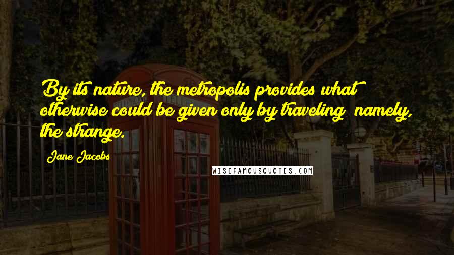 Jane Jacobs quotes: By its nature, the metropolis provides what otherwise could be given only by traveling; namely, the strange. Jane Jacobs quotes: By its nature, the metropolis provides what otherwise could be given only by traveling; namely, the strange.