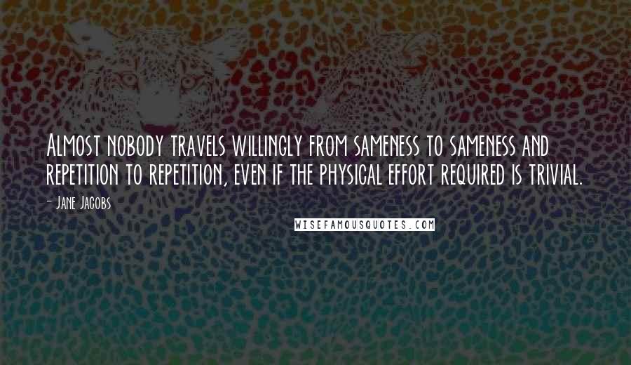 Jane Jacobs quotes: Almost nobody travels willingly from sameness to sameness and repetition to repetition, even if the physical effort required is trivial. Jane Jacobs quotes: Almost nobody travels willingly from sameness to sameness and repetition to repetition, even if the physical effort required is trivial.
