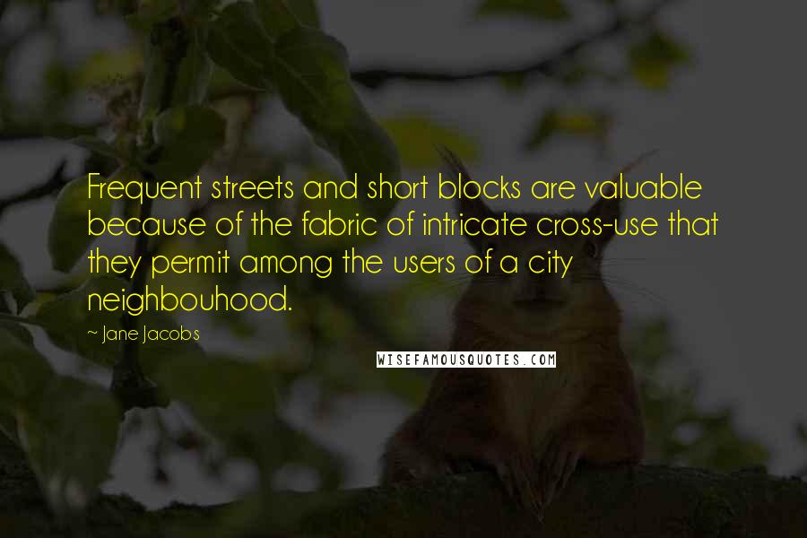 Jane Jacobs quotes: Frequent streets and short blocks are valuable because of the fabric of intricate cross-use that they permit among the users of a city neighbouhood. Jane Jacobs quotes: Frequent streets and short blocks are valuable because of the fabric of intricate cross-use that they permit among the users of a city neighbouhood.
