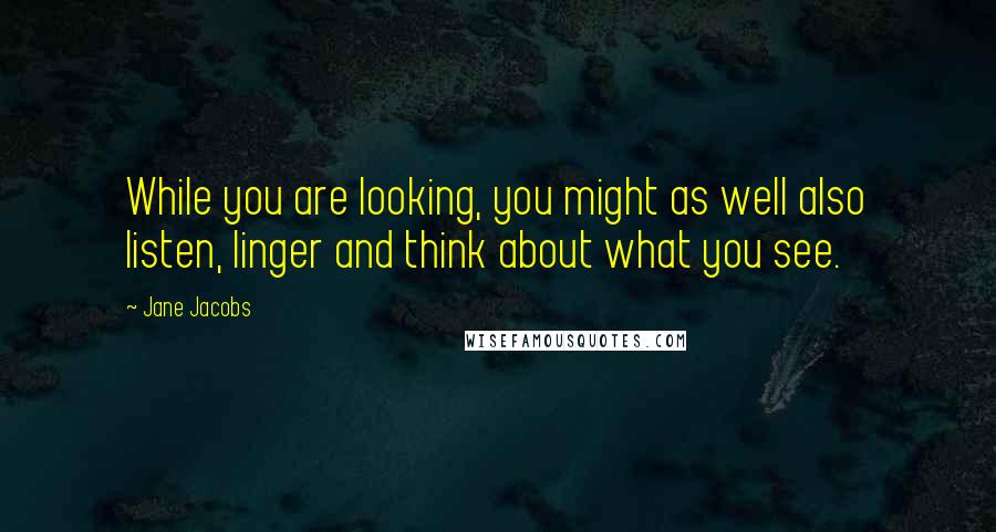 Jane Jacobs quotes: While you are looking, you might as well also listen, linger and think about what you see.