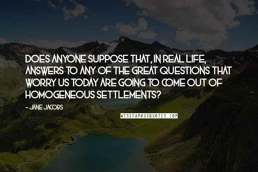 Jane Jacobs quotes: Does anyone suppose that, in real life, answers to any of the great questions that worry us today are going to come out of homogeneous settlements? Jane Jacobs quotes: Does anyone suppose that, in real life, answers to any of the great questions that worry us today are going to come out of homogeneous settlements?