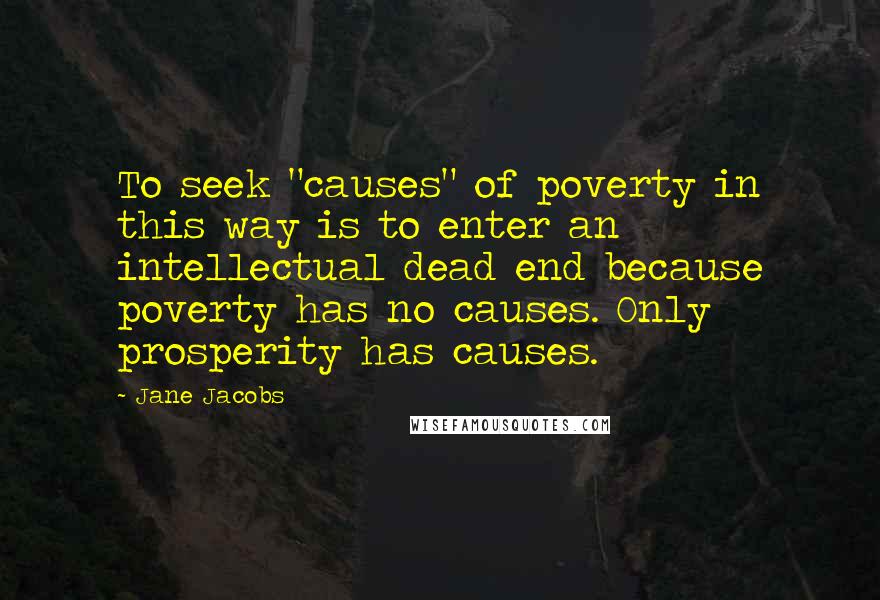 Jane Jacobs quotes: To seek "causes" of poverty in this way is to enter an intellectual dead end because poverty has no causes. Only prosperity has causes. Jane Jacobs quotes: To seek "causes" of poverty in this way is to enter an intellectual dead end because poverty has no causes. Only prosperity has causes.