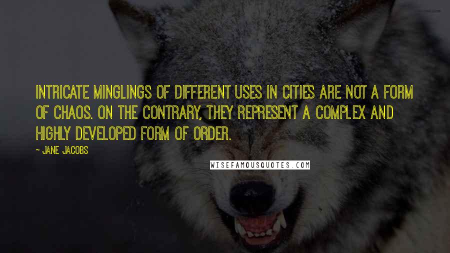 Jane Jacobs quotes: Intricate minglings of different uses in cities are not a form of chaos. On the contrary, they represent a complex and highly developed form of order. Jane Jacobs quotes: Intricate minglings of different uses in cities are not a form of chaos. On the contrary, they represent a complex and highly developed form of order.