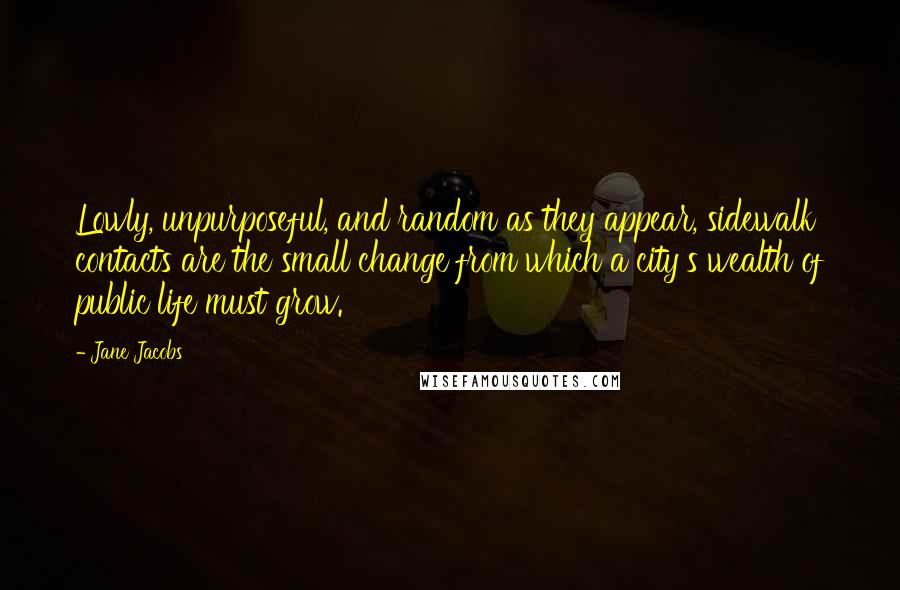 Jane Jacobs quotes: Lowly, unpurposeful, and random as they appear, sidewalk contacts are the small change from which a city's wealth of public life must grow. Jane Jacobs quotes: Lowly, unpurposeful, and random as they appear, sidewalk contacts are the small change from which a city's wealth of public life must grow.
