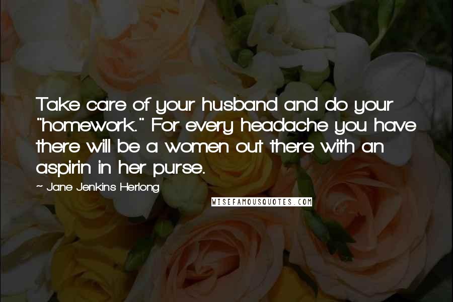 Jane Jenkins Herlong quotes: Take care of your husband and do your "homework." For every headache you have there will be a women out there with an aspirin in her purse. Jane Jenkins Herlong quotes: Take care of your husband and do your "homework." For every headache you have there will be a women out there with an aspirin in her purse.