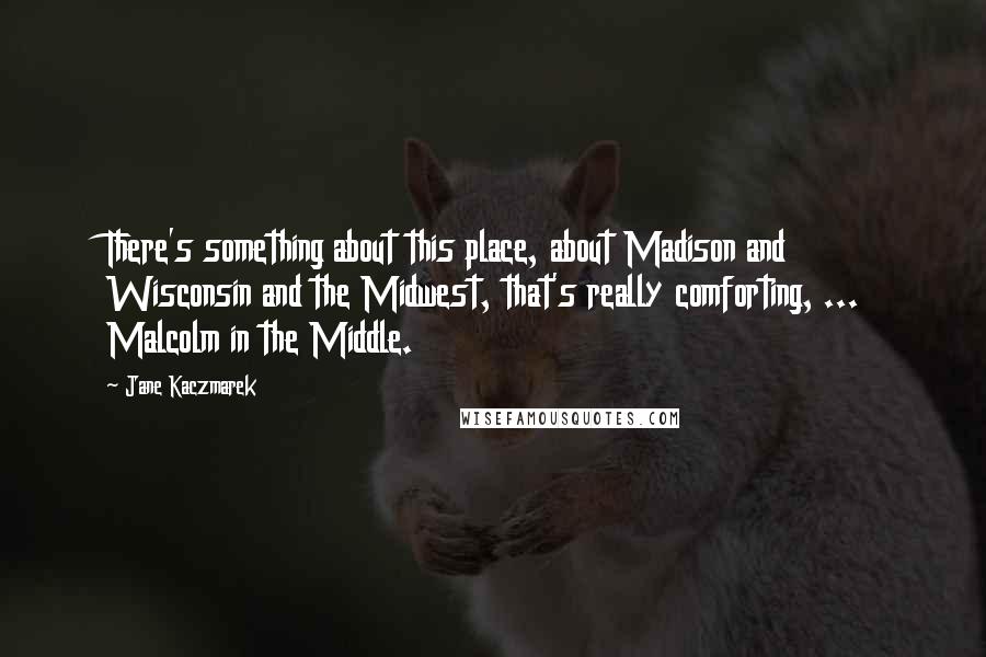 Jane Kaczmarek quotes: There's something about this place, about Madison and Wisconsin and the Midwest, that's really comforting, ... Malcolm in the Middle.