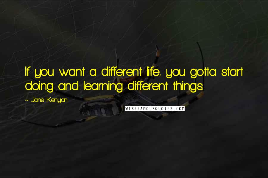 Jane Kenyon quotes: If you want a different life, you gotta start doing and learning different things.