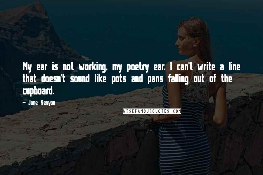 Jane Kenyon quotes: My ear is not working, my poetry ear. I can't write a line that doesn't sound like pots and pans falling out of the cupboard. Jane Kenyon quotes: My ear is not working, my poetry ear. I can't write a line that doesn't sound like pots and pans falling out of the cupboard.