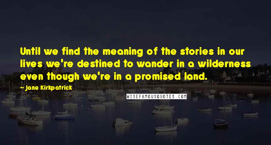 Jane Kirkpatrick quotes: Until we find the meaning of the stories in our lives we're destined to wander in a wilderness even though we're in a promised land.