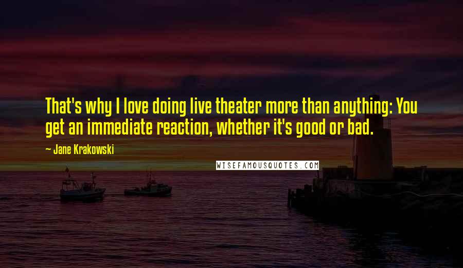 Jane Krakowski quotes: That's why I love doing live theater more than anything: You get an immediate reaction, whether it's good or bad.